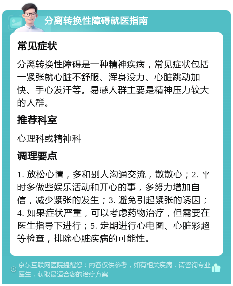 分离转换性障碍就医指南 常见症状 分离转换性障碍是一种精神疾病，常见症状包括一紧张就心脏不舒服、浑身没力、心脏跳动加快、手心发汗等。易感人群主要是精神压力较大的人群。 推荐科室 心理科或精神科 调理要点 1. 放松心情，多和别人沟通交流，散散心；2. 平时多做些娱乐活动和开心的事，多努力增加自信，减少紧张的发生；3. 避免引起紧张的诱因；4. 如果症状严重，可以考虑药物治疗，但需要在医生指导下进行；5. 定期进行心电图、心脏彩超等检查，排除心脏疾病的可能性。