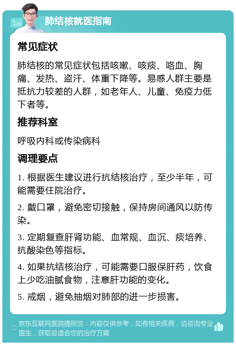 肺结核就医指南 常见症状 肺结核的常见症状包括咳嗽、咳痰、咯血、胸痛、发热、盗汗、体重下降等。易感人群主要是抵抗力较差的人群，如老年人、儿童、免疫力低下者等。 推荐科室 呼吸内科或传染病科 调理要点 1. 根据医生建议进行抗结核治疗，至少半年，可能需要住院治疗。 2. 戴口罩，避免密切接触，保持房间通风以防传染。 3. 定期复查肝肾功能、血常规、血沉、痰培养、抗酸染色等指标。 4. 如果抗结核治疗，可能需要口服保肝药，饮食上少吃油腻食物，注意肝功能的变化。 5. 戒烟，避免抽烟对肺部的进一步损害。