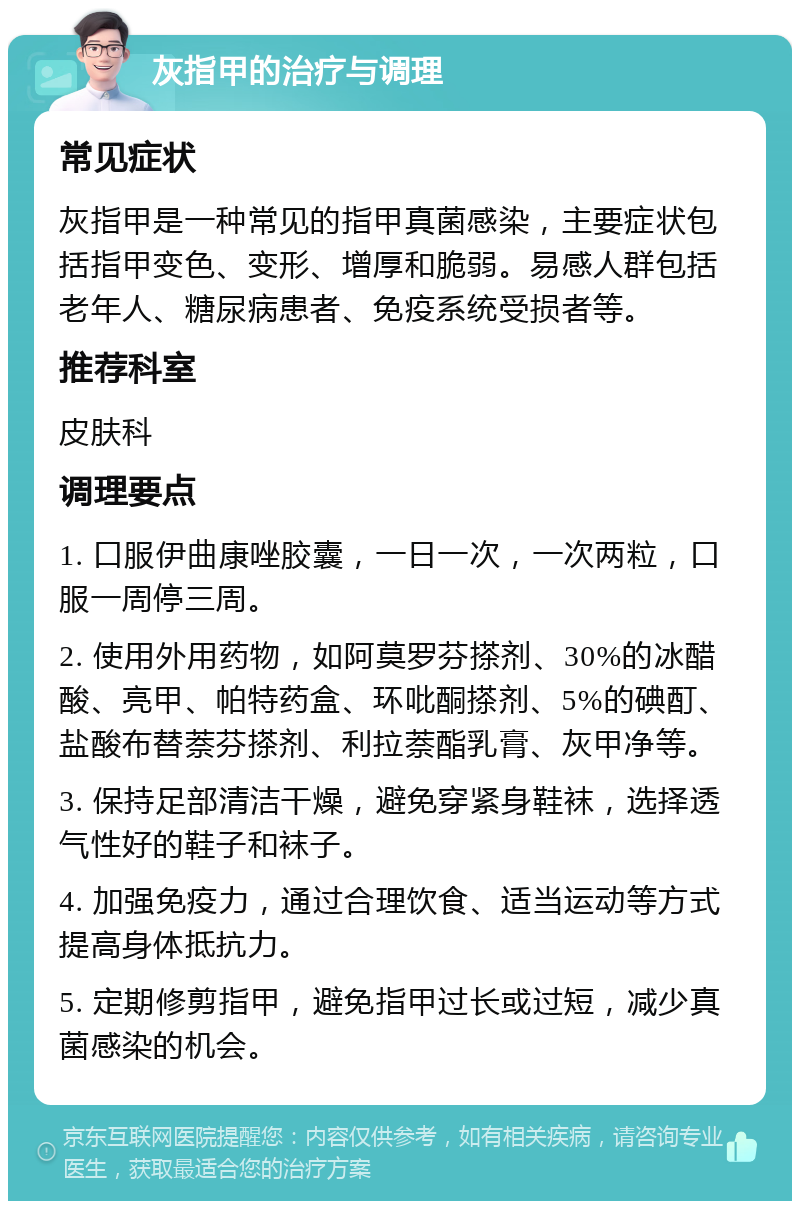 灰指甲的治疗与调理 常见症状 灰指甲是一种常见的指甲真菌感染，主要症状包括指甲变色、变形、增厚和脆弱。易感人群包括老年人、糖尿病患者、免疫系统受损者等。 推荐科室 皮肤科 调理要点 1. 口服伊曲康唑胶囊，一日一次，一次两粒，口服一周停三周。 2. 使用外用药物，如阿莫罗芬搽剂、30%的冰醋酸、亮甲、帕特药盒、环吡酮搽剂、5%的碘酊、盐酸布替萘芬搽剂、利拉萘酯乳膏、灰甲净等。 3. 保持足部清洁干燥，避免穿紧身鞋袜，选择透气性好的鞋子和袜子。 4. 加强免疫力，通过合理饮食、适当运动等方式提高身体抵抗力。 5. 定期修剪指甲，避免指甲过长或过短，减少真菌感染的机会。