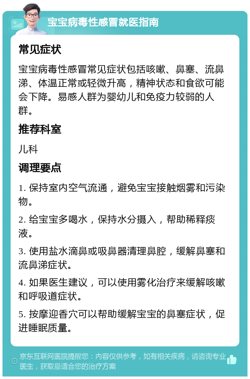 宝宝病毒性感冒就医指南 常见症状 宝宝病毒性感冒常见症状包括咳嗽、鼻塞、流鼻涕、体温正常或轻微升高，精神状态和食欲可能会下降。易感人群为婴幼儿和免疫力较弱的人群。 推荐科室 儿科 调理要点 1. 保持室内空气流通，避免宝宝接触烟雾和污染物。 2. 给宝宝多喝水，保持水分摄入，帮助稀释痰液。 3. 使用盐水滴鼻或吸鼻器清理鼻腔，缓解鼻塞和流鼻涕症状。 4. 如果医生建议，可以使用雾化治疗来缓解咳嗽和呼吸道症状。 5. 按摩迎香穴可以帮助缓解宝宝的鼻塞症状，促进睡眠质量。