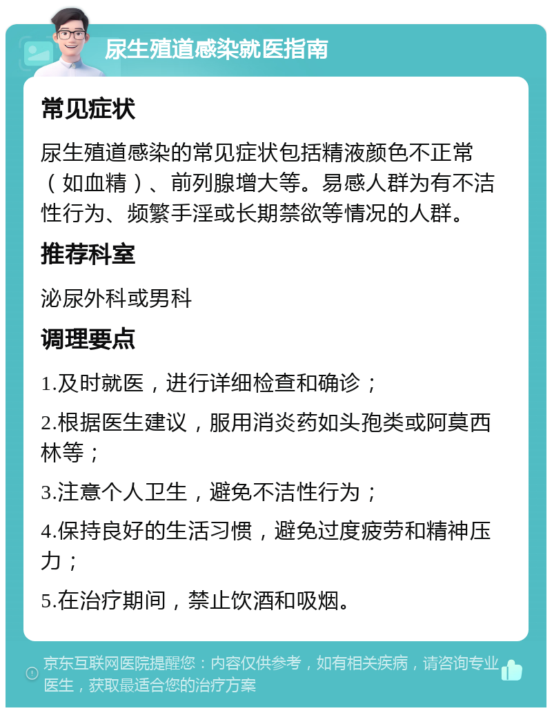 尿生殖道感染就医指南 常见症状 尿生殖道感染的常见症状包括精液颜色不正常（如血精）、前列腺增大等。易感人群为有不洁性行为、频繁手淫或长期禁欲等情况的人群。 推荐科室 泌尿外科或男科 调理要点 1.及时就医，进行详细检查和确诊； 2.根据医生建议，服用消炎药如头孢类或阿莫西林等； 3.注意个人卫生，避免不洁性行为； 4.保持良好的生活习惯，避免过度疲劳和精神压力； 5.在治疗期间，禁止饮酒和吸烟。