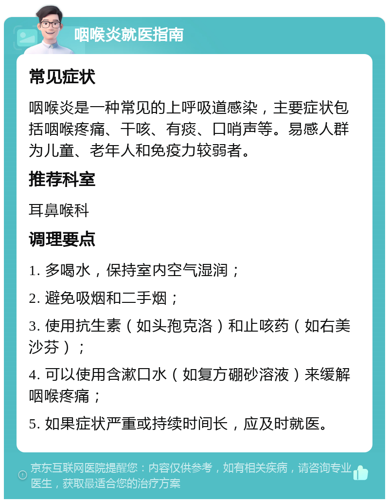 咽喉炎就医指南 常见症状 咽喉炎是一种常见的上呼吸道感染，主要症状包括咽喉疼痛、干咳、有痰、口哨声等。易感人群为儿童、老年人和免疫力较弱者。 推荐科室 耳鼻喉科 调理要点 1. 多喝水，保持室内空气湿润； 2. 避免吸烟和二手烟； 3. 使用抗生素（如头孢克洛）和止咳药（如右美沙芬）； 4. 可以使用含漱口水（如复方硼砂溶液）来缓解咽喉疼痛； 5. 如果症状严重或持续时间长，应及时就医。