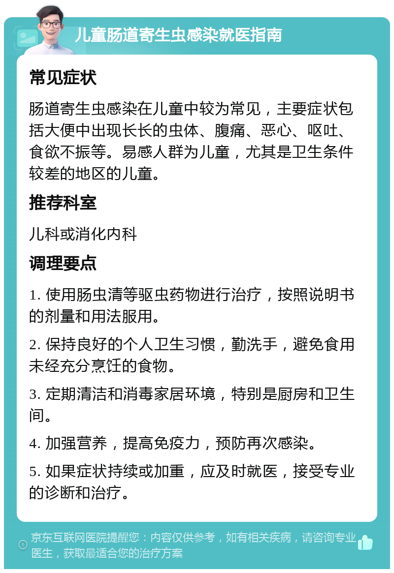 儿童肠道寄生虫感染就医指南 常见症状 肠道寄生虫感染在儿童中较为常见，主要症状包括大便中出现长长的虫体、腹痛、恶心、呕吐、食欲不振等。易感人群为儿童，尤其是卫生条件较差的地区的儿童。 推荐科室 儿科或消化内科 调理要点 1. 使用肠虫清等驱虫药物进行治疗，按照说明书的剂量和用法服用。 2. 保持良好的个人卫生习惯，勤洗手，避免食用未经充分烹饪的食物。 3. 定期清洁和消毒家居环境，特别是厨房和卫生间。 4. 加强营养，提高免疫力，预防再次感染。 5. 如果症状持续或加重，应及时就医，接受专业的诊断和治疗。