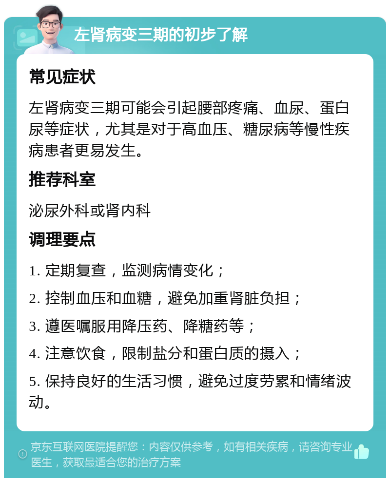 左肾病变三期的初步了解 常见症状 左肾病变三期可能会引起腰部疼痛、血尿、蛋白尿等症状，尤其是对于高血压、糖尿病等慢性疾病患者更易发生。 推荐科室 泌尿外科或肾内科 调理要点 1. 定期复查，监测病情变化； 2. 控制血压和血糖，避免加重肾脏负担； 3. 遵医嘱服用降压药、降糖药等； 4. 注意饮食，限制盐分和蛋白质的摄入； 5. 保持良好的生活习惯，避免过度劳累和情绪波动。