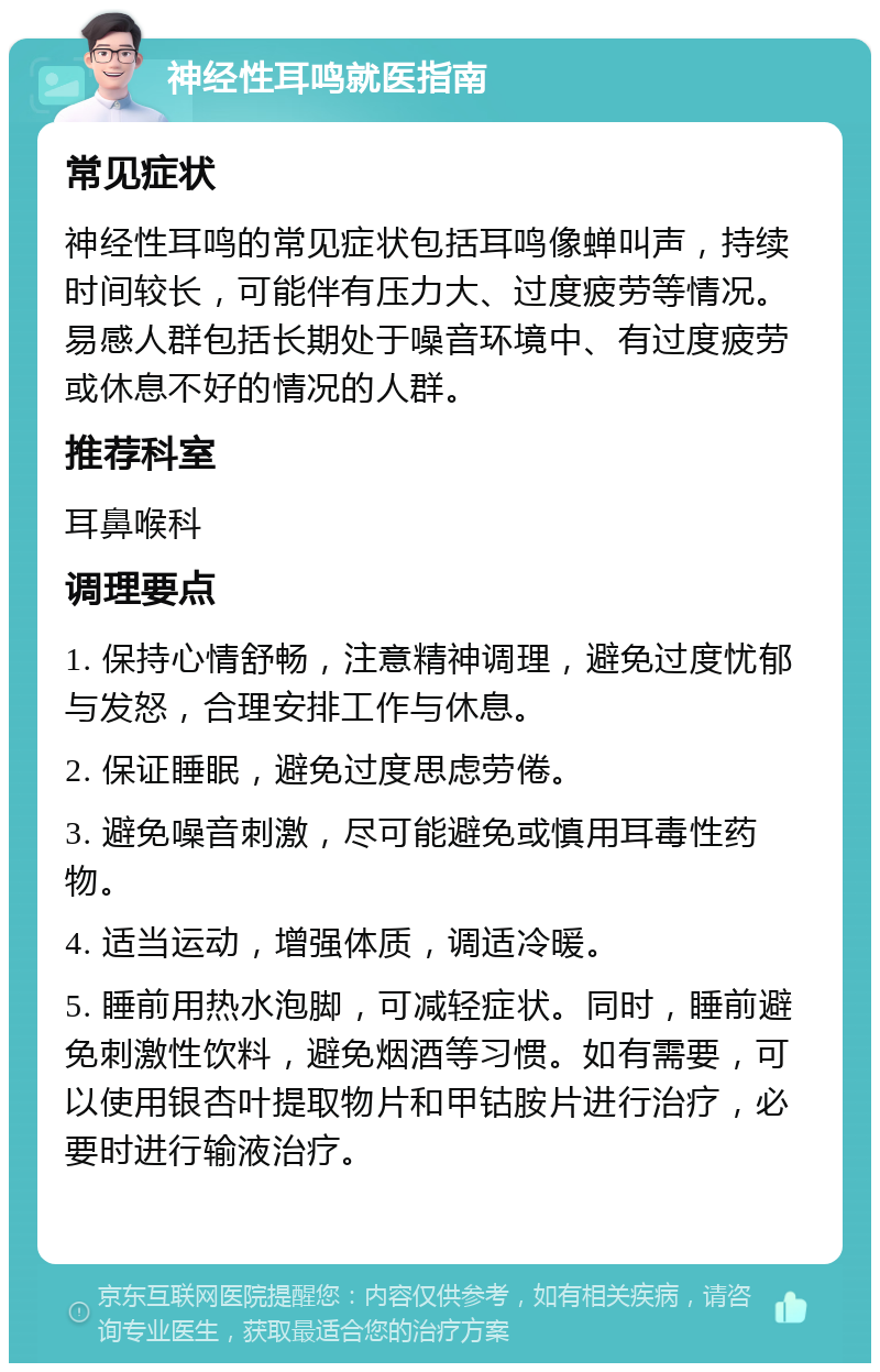 神经性耳鸣就医指南 常见症状 神经性耳鸣的常见症状包括耳鸣像蝉叫声，持续时间较长，可能伴有压力大、过度疲劳等情况。易感人群包括长期处于噪音环境中、有过度疲劳或休息不好的情况的人群。 推荐科室 耳鼻喉科 调理要点 1. 保持心情舒畅，注意精神调理，避免过度忧郁与发怒，合理安排工作与休息。 2. 保证睡眠，避免过度思虑劳倦。 3. 避免噪音刺激，尽可能避免或慎用耳毒性药物。 4. 适当运动，增强体质，调适冷暖。 5. 睡前用热水泡脚，可减轻症状。同时，睡前避免刺激性饮料，避免烟酒等习惯。如有需要，可以使用银杏叶提取物片和甲钴胺片进行治疗，必要时进行输液治疗。