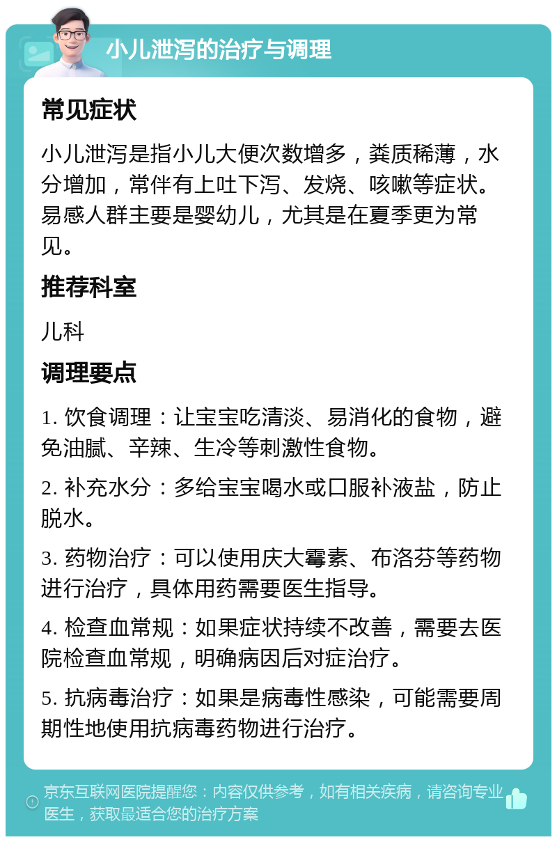 小儿泄泻的治疗与调理 常见症状 小儿泄泻是指小儿大便次数增多，粪质稀薄，水分增加，常伴有上吐下泻、发烧、咳嗽等症状。易感人群主要是婴幼儿，尤其是在夏季更为常见。 推荐科室 儿科 调理要点 1. 饮食调理：让宝宝吃清淡、易消化的食物，避免油腻、辛辣、生冷等刺激性食物。 2. 补充水分：多给宝宝喝水或口服补液盐，防止脱水。 3. 药物治疗：可以使用庆大霉素、布洛芬等药物进行治疗，具体用药需要医生指导。 4. 检查血常规：如果症状持续不改善，需要去医院检查血常规，明确病因后对症治疗。 5. 抗病毒治疗：如果是病毒性感染，可能需要周期性地使用抗病毒药物进行治疗。