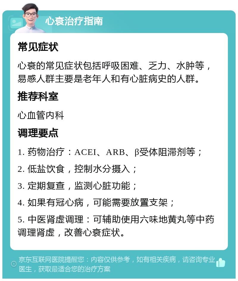 心衰治疗指南 常见症状 心衰的常见症状包括呼吸困难、乏力、水肿等，易感人群主要是老年人和有心脏病史的人群。 推荐科室 心血管内科 调理要点 1. 药物治疗：ACEI、ARB、β受体阻滞剂等； 2. 低盐饮食，控制水分摄入； 3. 定期复查，监测心脏功能； 4. 如果有冠心病，可能需要放置支架； 5. 中医肾虚调理：可辅助使用六味地黄丸等中药调理肾虚，改善心衰症状。