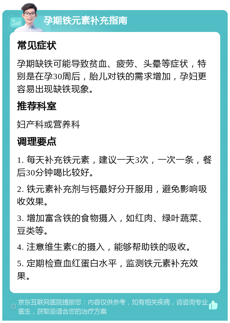 孕期铁元素补充指南 常见症状 孕期缺铁可能导致贫血、疲劳、头晕等症状，特别是在孕30周后，胎儿对铁的需求增加，孕妇更容易出现缺铁现象。 推荐科室 妇产科或营养科 调理要点 1. 每天补充铁元素，建议一天3次，一次一条，餐后30分钟喝比较好。 2. 铁元素补充剂与钙最好分开服用，避免影响吸收效果。 3. 增加富含铁的食物摄入，如红肉、绿叶蔬菜、豆类等。 4. 注意维生素C的摄入，能够帮助铁的吸收。 5. 定期检查血红蛋白水平，监测铁元素补充效果。