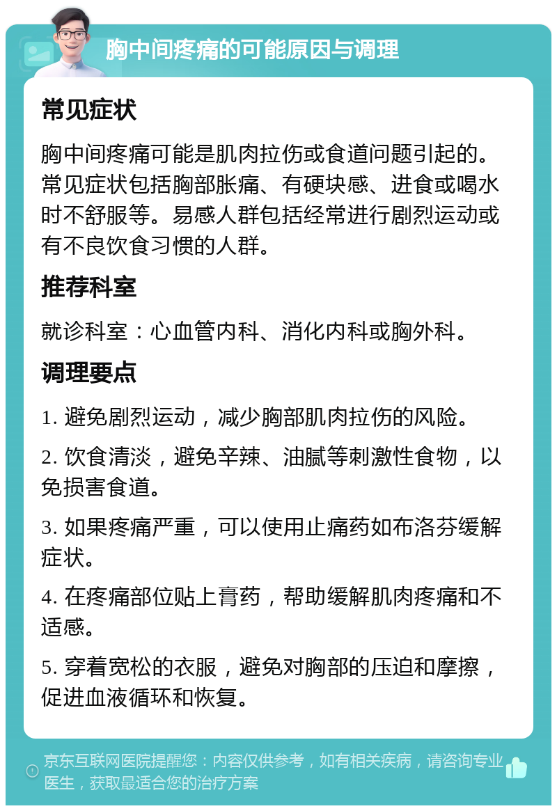 胸中间疼痛的可能原因与调理 常见症状 胸中间疼痛可能是肌肉拉伤或食道问题引起的。常见症状包括胸部胀痛、有硬块感、进食或喝水时不舒服等。易感人群包括经常进行剧烈运动或有不良饮食习惯的人群。 推荐科室 就诊科室：心血管内科、消化内科或胸外科。 调理要点 1. 避免剧烈运动，减少胸部肌肉拉伤的风险。 2. 饮食清淡，避免辛辣、油腻等刺激性食物，以免损害食道。 3. 如果疼痛严重，可以使用止痛药如布洛芬缓解症状。 4. 在疼痛部位贴上膏药，帮助缓解肌肉疼痛和不适感。 5. 穿着宽松的衣服，避免对胸部的压迫和摩擦，促进血液循环和恢复。