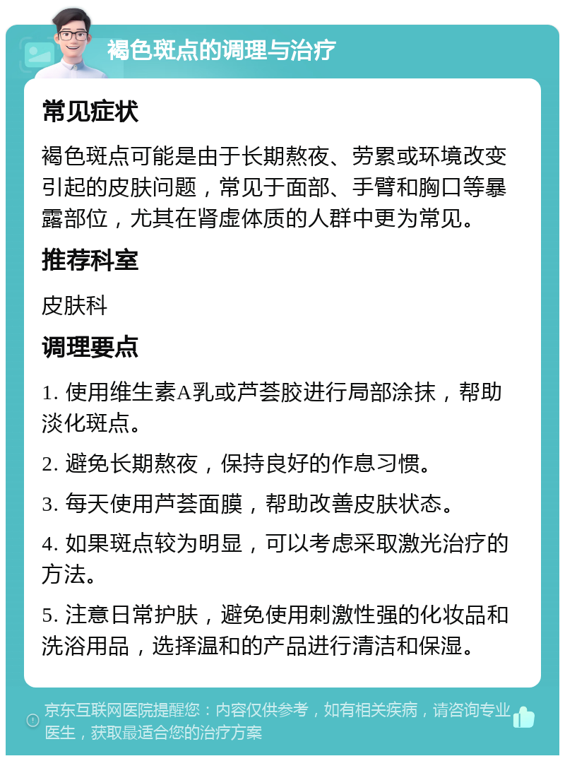 褐色斑点的调理与治疗 常见症状 褐色斑点可能是由于长期熬夜、劳累或环境改变引起的皮肤问题，常见于面部、手臂和胸口等暴露部位，尤其在肾虚体质的人群中更为常见。 推荐科室 皮肤科 调理要点 1. 使用维生素A乳或芦荟胶进行局部涂抹，帮助淡化斑点。 2. 避免长期熬夜，保持良好的作息习惯。 3. 每天使用芦荟面膜，帮助改善皮肤状态。 4. 如果斑点较为明显，可以考虑采取激光治疗的方法。 5. 注意日常护肤，避免使用刺激性强的化妆品和洗浴用品，选择温和的产品进行清洁和保湿。