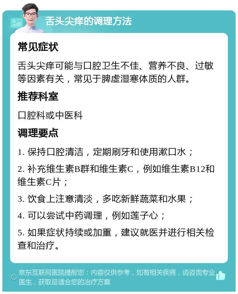 舌头尖痒的调理方法 常见症状 舌头尖痒可能与口腔卫生不佳、营养不良、过敏等因素有关，常见于脾虚湿寒体质的人群。 推荐科室 口腔科或中医科 调理要点 1. 保持口腔清洁，定期刷牙和使用漱口水； 2. 补充维生素B群和维生素C，例如维生素B12和维生素C片； 3. 饮食上注意清淡，多吃新鲜蔬菜和水果； 4. 可以尝试中药调理，例如莲子心； 5. 如果症状持续或加重，建议就医并进行相关检查和治疗。