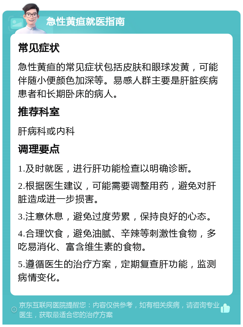 急性黄疸就医指南 常见症状 急性黄疸的常见症状包括皮肤和眼球发黄，可能伴随小便颜色加深等。易感人群主要是肝脏疾病患者和长期卧床的病人。 推荐科室 肝病科或内科 调理要点 1.及时就医，进行肝功能检查以明确诊断。 2.根据医生建议，可能需要调整用药，避免对肝脏造成进一步损害。 3.注意休息，避免过度劳累，保持良好的心态。 4.合理饮食，避免油腻、辛辣等刺激性食物，多吃易消化、富含维生素的食物。 5.遵循医生的治疗方案，定期复查肝功能，监测病情变化。