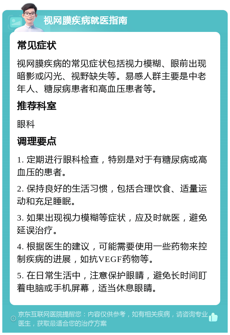 视网膜疾病就医指南 常见症状 视网膜疾病的常见症状包括视力模糊、眼前出现暗影或闪光、视野缺失等。易感人群主要是中老年人、糖尿病患者和高血压患者等。 推荐科室 眼科 调理要点 1. 定期进行眼科检查，特别是对于有糖尿病或高血压的患者。 2. 保持良好的生活习惯，包括合理饮食、适量运动和充足睡眠。 3. 如果出现视力模糊等症状，应及时就医，避免延误治疗。 4. 根据医生的建议，可能需要使用一些药物来控制疾病的进展，如抗VEGF药物等。 5. 在日常生活中，注意保护眼睛，避免长时间盯着电脑或手机屏幕，适当休息眼睛。