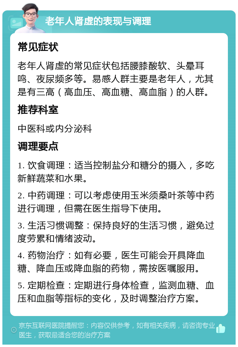 老年人肾虚的表现与调理 常见症状 老年人肾虚的常见症状包括腰膝酸软、头晕耳鸣、夜尿频多等。易感人群主要是老年人，尤其是有三高（高血压、高血糖、高血脂）的人群。 推荐科室 中医科或内分泌科 调理要点 1. 饮食调理：适当控制盐分和糖分的摄入，多吃新鲜蔬菜和水果。 2. 中药调理：可以考虑使用玉米须桑叶茶等中药进行调理，但需在医生指导下使用。 3. 生活习惯调整：保持良好的生活习惯，避免过度劳累和情绪波动。 4. 药物治疗：如有必要，医生可能会开具降血糖、降血压或降血脂的药物，需按医嘱服用。 5. 定期检查：定期进行身体检查，监测血糖、血压和血脂等指标的变化，及时调整治疗方案。