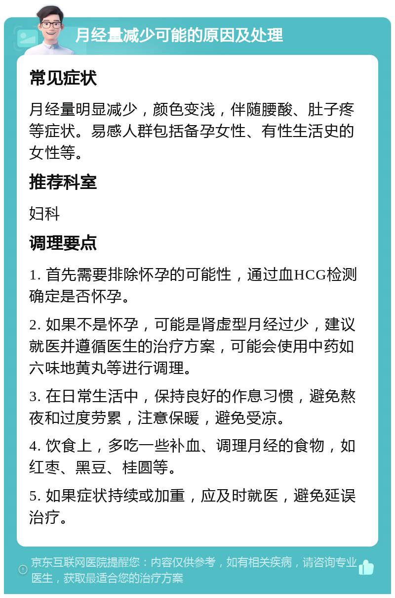 月经量减少可能的原因及处理 常见症状 月经量明显减少，颜色变浅，伴随腰酸、肚子疼等症状。易感人群包括备孕女性、有性生活史的女性等。 推荐科室 妇科 调理要点 1. 首先需要排除怀孕的可能性，通过血HCG检测确定是否怀孕。 2. 如果不是怀孕，可能是肾虚型月经过少，建议就医并遵循医生的治疗方案，可能会使用中药如六味地黄丸等进行调理。 3. 在日常生活中，保持良好的作息习惯，避免熬夜和过度劳累，注意保暖，避免受凉。 4. 饮食上，多吃一些补血、调理月经的食物，如红枣、黑豆、桂圆等。 5. 如果症状持续或加重，应及时就医，避免延误治疗。