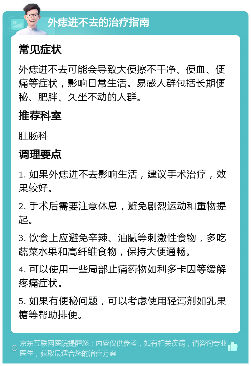 外痣进不去的治疗指南 常见症状 外痣进不去可能会导致大便擦不干净、便血、便痛等症状，影响日常生活。易感人群包括长期便秘、肥胖、久坐不动的人群。 推荐科室 肛肠科 调理要点 1. 如果外痣进不去影响生活，建议手术治疗，效果较好。 2. 手术后需要注意休息，避免剧烈运动和重物提起。 3. 饮食上应避免辛辣、油腻等刺激性食物，多吃蔬菜水果和高纤维食物，保持大便通畅。 4. 可以使用一些局部止痛药物如利多卡因等缓解疼痛症状。 5. 如果有便秘问题，可以考虑使用轻泻剂如乳果糖等帮助排便。