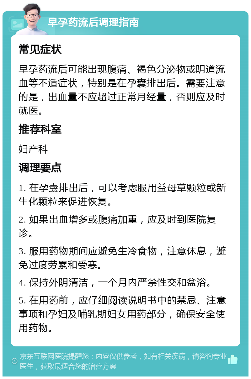 早孕药流后调理指南 常见症状 早孕药流后可能出现腹痛、褐色分泌物或阴道流血等不适症状，特别是在孕囊排出后。需要注意的是，出血量不应超过正常月经量，否则应及时就医。 推荐科室 妇产科 调理要点 1. 在孕囊排出后，可以考虑服用益母草颗粒或新生化颗粒来促进恢复。 2. 如果出血增多或腹痛加重，应及时到医院复诊。 3. 服用药物期间应避免生冷食物，注意休息，避免过度劳累和受寒。 4. 保持外阴清洁，一个月内严禁性交和盆浴。 5. 在用药前，应仔细阅读说明书中的禁忌、注意事项和孕妇及哺乳期妇女用药部分，确保安全使用药物。