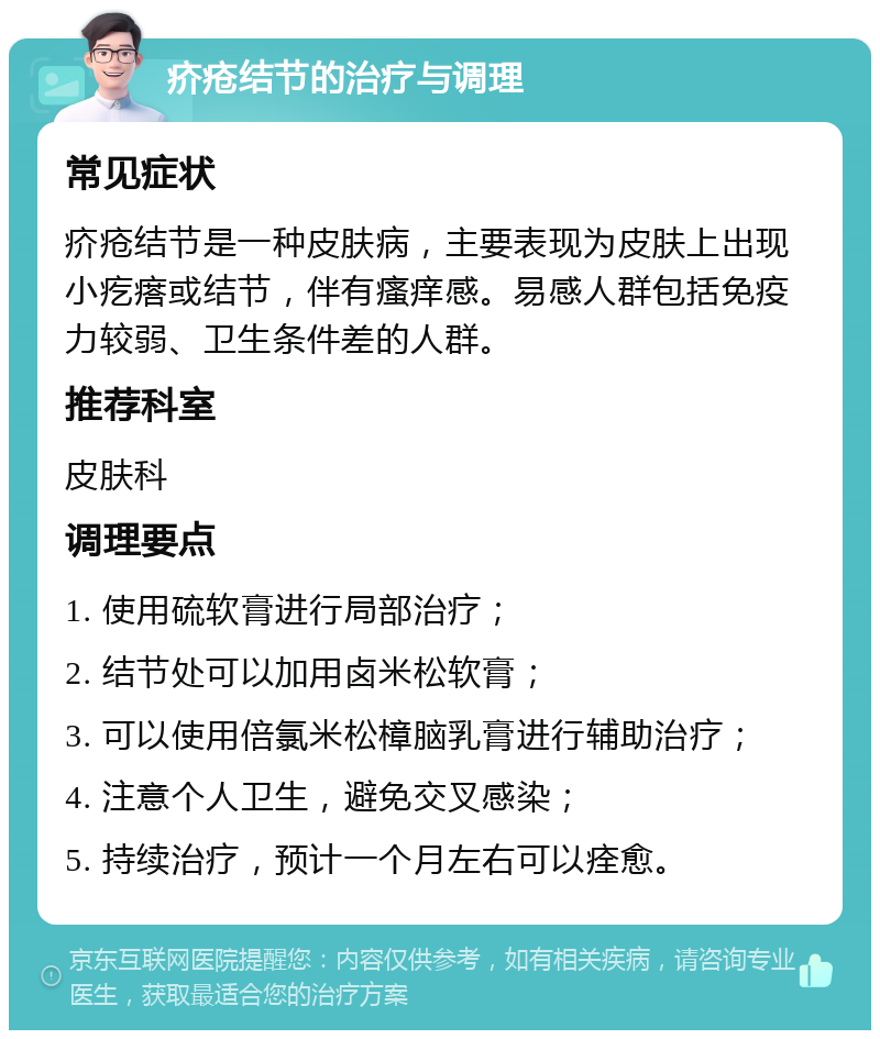 疥疮结节的治疗与调理 常见症状 疥疮结节是一种皮肤病，主要表现为皮肤上出现小疙瘩或结节，伴有瘙痒感。易感人群包括免疫力较弱、卫生条件差的人群。 推荐科室 皮肤科 调理要点 1. 使用硫软膏进行局部治疗； 2. 结节处可以加用卤米松软膏； 3. 可以使用倍氯米松樟脑乳膏进行辅助治疗； 4. 注意个人卫生，避免交叉感染； 5. 持续治疗，预计一个月左右可以痊愈。