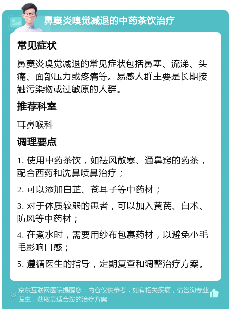 鼻窦炎嗅觉减退的中药茶饮治疗 常见症状 鼻窦炎嗅觉减退的常见症状包括鼻塞、流涕、头痛、面部压力或疼痛等。易感人群主要是长期接触污染物或过敏原的人群。 推荐科室 耳鼻喉科 调理要点 1. 使用中药茶饮，如祛风散寒、通鼻窍的药茶，配合西药和洗鼻喷鼻治疗； 2. 可以添加白芷、苍耳子等中药材； 3. 对于体质较弱的患者，可以加入黄芪、白术、防风等中药材； 4. 在煮水时，需要用纱布包裹药材，以避免小毛毛影响口感； 5. 遵循医生的指导，定期复查和调整治疗方案。