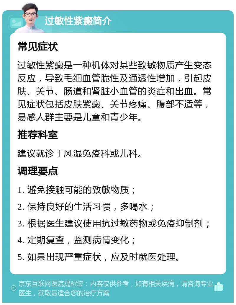 过敏性紫癜简介 常见症状 过敏性紫癜是一种机体对某些致敏物质产生变态反应，导致毛细血管脆性及通透性增加，引起皮肤、关节、肠道和肾脏小血管的炎症和出血。常见症状包括皮肤紫癜、关节疼痛、腹部不适等，易感人群主要是儿童和青少年。 推荐科室 建议就诊于风湿免疫科或儿科。 调理要点 1. 避免接触可能的致敏物质； 2. 保持良好的生活习惯，多喝水； 3. 根据医生建议使用抗过敏药物或免疫抑制剂； 4. 定期复查，监测病情变化； 5. 如果出现严重症状，应及时就医处理。