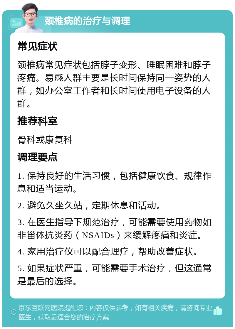 颈椎病的治疗与调理 常见症状 颈椎病常见症状包括脖子变形、睡眠困难和脖子疼痛。易感人群主要是长时间保持同一姿势的人群，如办公室工作者和长时间使用电子设备的人群。 推荐科室 骨科或康复科 调理要点 1. 保持良好的生活习惯，包括健康饮食、规律作息和适当运动。 2. 避免久坐久站，定期休息和活动。 3. 在医生指导下规范治疗，可能需要使用药物如非甾体抗炎药（NSAIDs）来缓解疼痛和炎症。 4. 家用治疗仪可以配合理疗，帮助改善症状。 5. 如果症状严重，可能需要手术治疗，但这通常是最后的选择。