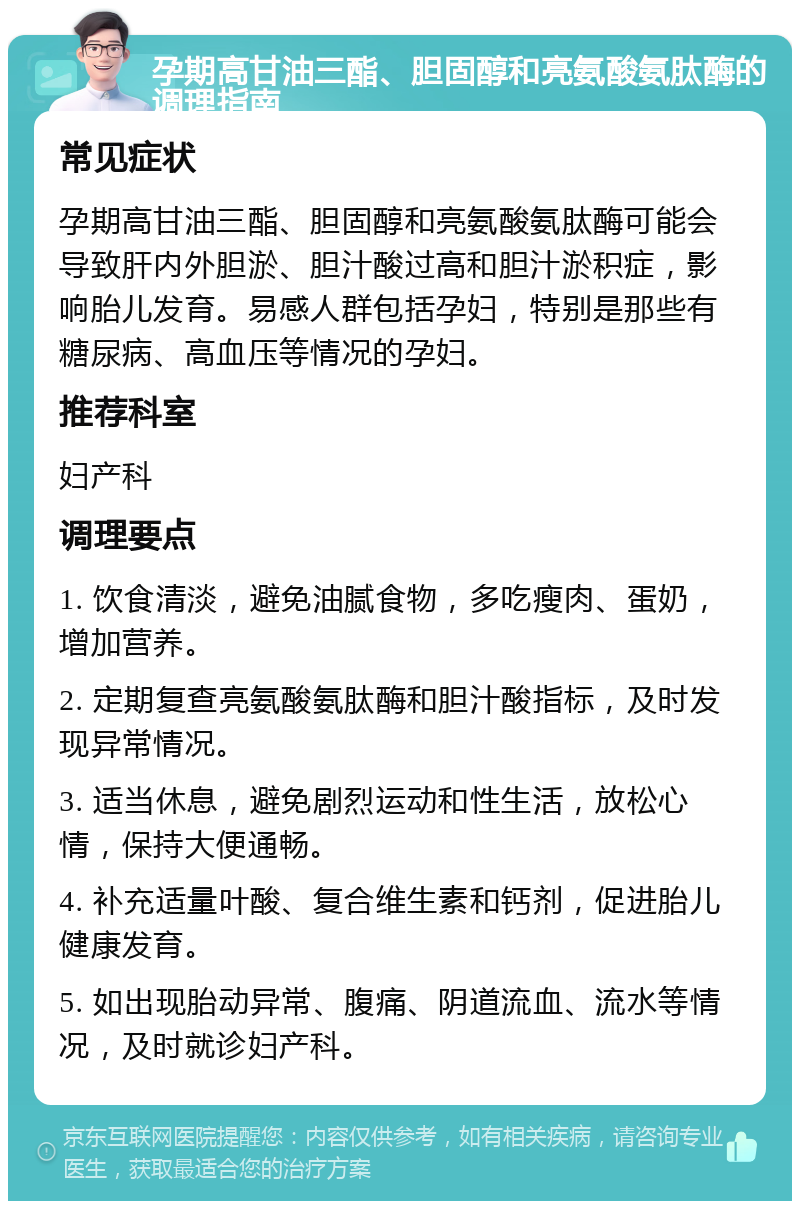 孕期高甘油三酯、胆固醇和亮氨酸氨肽酶的调理指南 常见症状 孕期高甘油三酯、胆固醇和亮氨酸氨肽酶可能会导致肝内外胆淤、胆汁酸过高和胆汁淤积症，影响胎儿发育。易感人群包括孕妇，特别是那些有糖尿病、高血压等情况的孕妇。 推荐科室 妇产科 调理要点 1. 饮食清淡，避免油腻食物，多吃瘦肉、蛋奶，增加营养。 2. 定期复查亮氨酸氨肽酶和胆汁酸指标，及时发现异常情况。 3. 适当休息，避免剧烈运动和性生活，放松心情，保持大便通畅。 4. 补充适量叶酸、复合维生素和钙剂，促进胎儿健康发育。 5. 如出现胎动异常、腹痛、阴道流血、流水等情况，及时就诊妇产科。