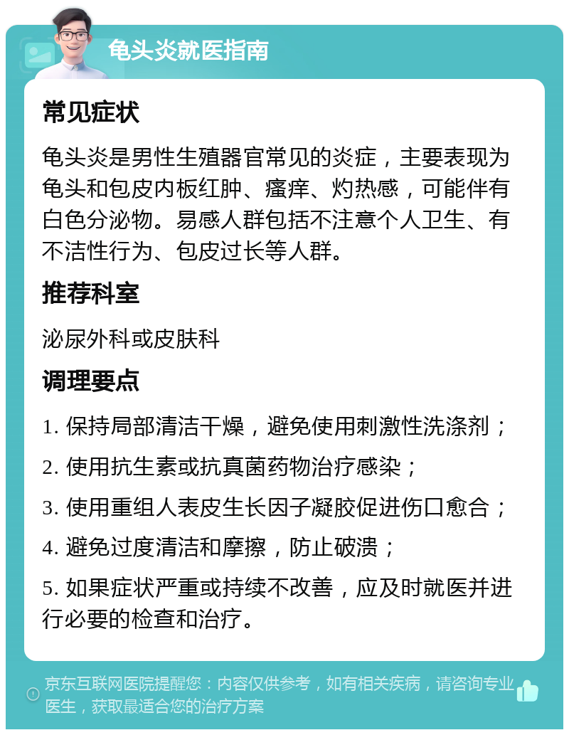 龟头炎就医指南 常见症状 龟头炎是男性生殖器官常见的炎症，主要表现为龟头和包皮内板红肿、瘙痒、灼热感，可能伴有白色分泌物。易感人群包括不注意个人卫生、有不洁性行为、包皮过长等人群。 推荐科室 泌尿外科或皮肤科 调理要点 1. 保持局部清洁干燥，避免使用刺激性洗涤剂； 2. 使用抗生素或抗真菌药物治疗感染； 3. 使用重组人表皮生长因子凝胶促进伤口愈合； 4. 避免过度清洁和摩擦，防止破溃； 5. 如果症状严重或持续不改善，应及时就医并进行必要的检查和治疗。