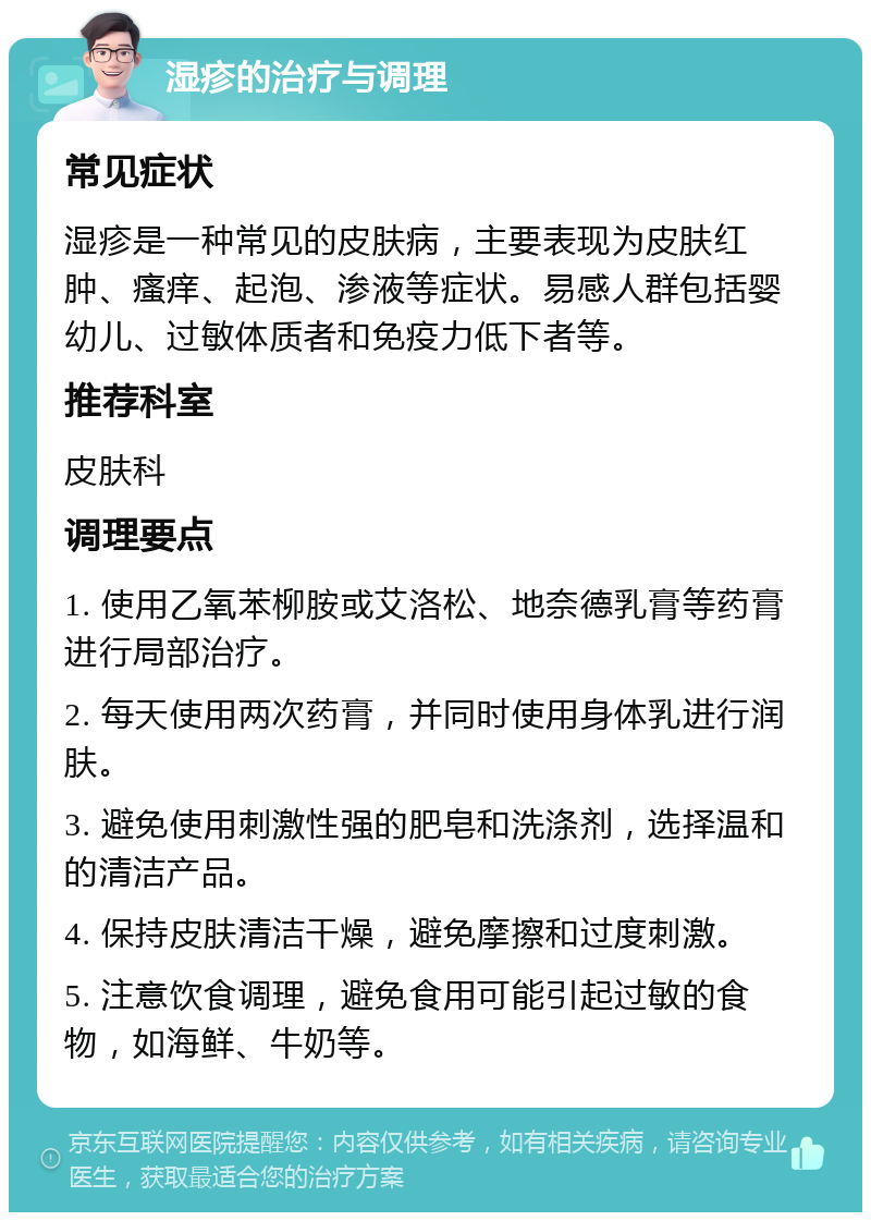 湿疹的治疗与调理 常见症状 湿疹是一种常见的皮肤病，主要表现为皮肤红肿、瘙痒、起泡、渗液等症状。易感人群包括婴幼儿、过敏体质者和免疫力低下者等。 推荐科室 皮肤科 调理要点 1. 使用乙氧苯柳胺或艾洛松、地奈德乳膏等药膏进行局部治疗。 2. 每天使用两次药膏，并同时使用身体乳进行润肤。 3. 避免使用刺激性强的肥皂和洗涤剂，选择温和的清洁产品。 4. 保持皮肤清洁干燥，避免摩擦和过度刺激。 5. 注意饮食调理，避免食用可能引起过敏的食物，如海鲜、牛奶等。