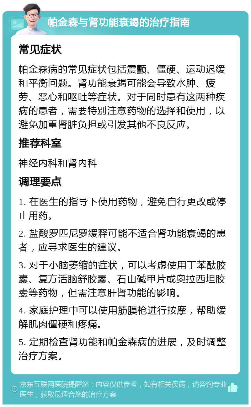 帕金森与肾功能衰竭的治疗指南 常见症状 帕金森病的常见症状包括震颤、僵硬、运动迟缓和平衡问题。肾功能衰竭可能会导致水肿、疲劳、恶心和呕吐等症状。对于同时患有这两种疾病的患者，需要特别注意药物的选择和使用，以避免加重肾脏负担或引发其他不良反应。 推荐科室 神经内科和肾内科 调理要点 1. 在医生的指导下使用药物，避免自行更改或停止用药。 2. 盐酸罗匹尼罗缓释可能不适合肾功能衰竭的患者，应寻求医生的建议。 3. 对于小脑萎缩的症状，可以考虑使用丁苯酞胶囊、复方活脑舒胶囊、石山碱甲片或奥拉西坦胶囊等药物，但需注意肝肾功能的影响。 4. 家庭护理中可以使用筋膜枪进行按摩，帮助缓解肌肉僵硬和疼痛。 5. 定期检查肾功能和帕金森病的进展，及时调整治疗方案。