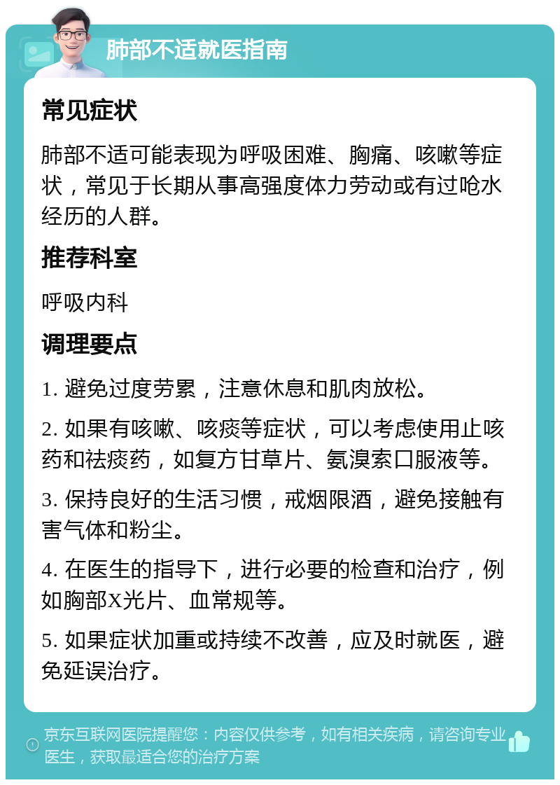 肺部不适就医指南 常见症状 肺部不适可能表现为呼吸困难、胸痛、咳嗽等症状，常见于长期从事高强度体力劳动或有过呛水经历的人群。 推荐科室 呼吸内科 调理要点 1. 避免过度劳累，注意休息和肌肉放松。 2. 如果有咳嗽、咳痰等症状，可以考虑使用止咳药和祛痰药，如复方甘草片、氨溴索口服液等。 3. 保持良好的生活习惯，戒烟限酒，避免接触有害气体和粉尘。 4. 在医生的指导下，进行必要的检查和治疗，例如胸部X光片、血常规等。 5. 如果症状加重或持续不改善，应及时就医，避免延误治疗。