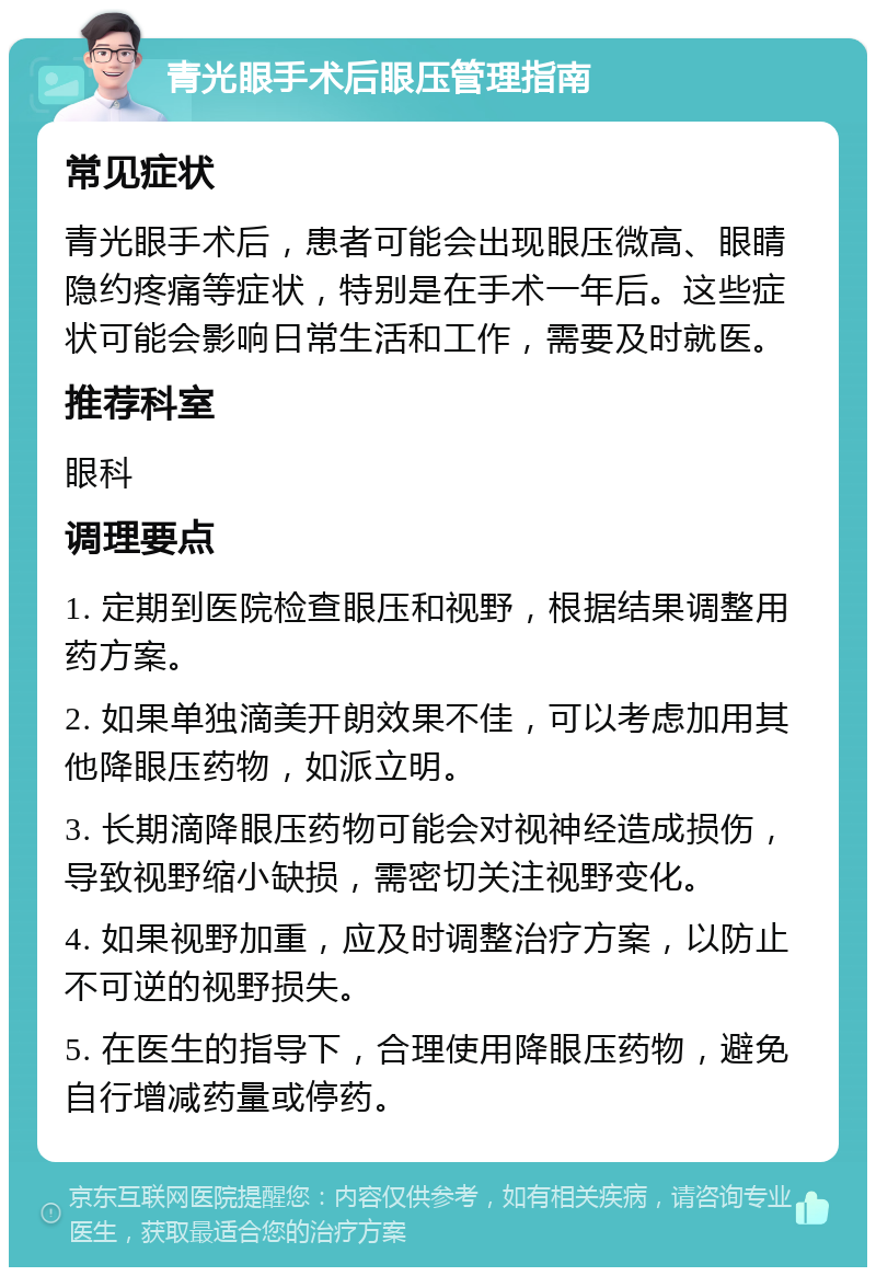 青光眼手术后眼压管理指南 常见症状 青光眼手术后，患者可能会出现眼压微高、眼睛隐约疼痛等症状，特别是在手术一年后。这些症状可能会影响日常生活和工作，需要及时就医。 推荐科室 眼科 调理要点 1. 定期到医院检查眼压和视野，根据结果调整用药方案。 2. 如果单独滴美开朗效果不佳，可以考虑加用其他降眼压药物，如派立明。 3. 长期滴降眼压药物可能会对视神经造成损伤，导致视野缩小缺损，需密切关注视野变化。 4. 如果视野加重，应及时调整治疗方案，以防止不可逆的视野损失。 5. 在医生的指导下，合理使用降眼压药物，避免自行增减药量或停药。