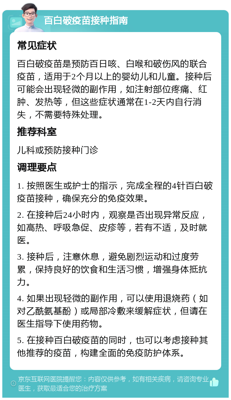 百白破疫苗接种指南 常见症状 百白破疫苗是预防百日咳、白喉和破伤风的联合疫苗，适用于2个月以上的婴幼儿和儿童。接种后可能会出现轻微的副作用，如注射部位疼痛、红肿、发热等，但这些症状通常在1-2天内自行消失，不需要特殊处理。 推荐科室 儿科或预防接种门诊 调理要点 1. 按照医生或护士的指示，完成全程的4针百白破疫苗接种，确保充分的免疫效果。 2. 在接种后24小时内，观察是否出现异常反应，如高热、呼吸急促、皮疹等，若有不适，及时就医。 3. 接种后，注意休息，避免剧烈运动和过度劳累，保持良好的饮食和生活习惯，增强身体抵抗力。 4. 如果出现轻微的副作用，可以使用退烧药（如对乙酰氨基酚）或局部冷敷来缓解症状，但请在医生指导下使用药物。 5. 在接种百白破疫苗的同时，也可以考虑接种其他推荐的疫苗，构建全面的免疫防护体系。