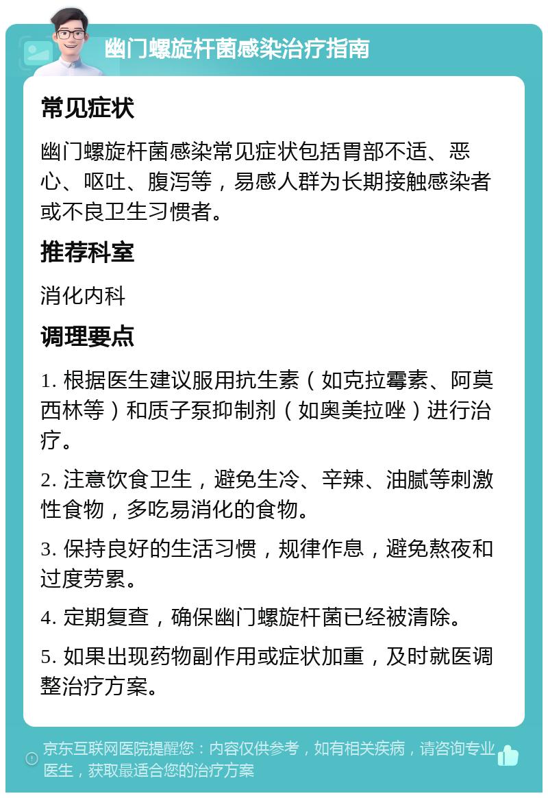 幽门螺旋杆菌感染治疗指南 常见症状 幽门螺旋杆菌感染常见症状包括胃部不适、恶心、呕吐、腹泻等，易感人群为长期接触感染者或不良卫生习惯者。 推荐科室 消化内科 调理要点 1. 根据医生建议服用抗生素（如克拉霉素、阿莫西林等）和质子泵抑制剂（如奥美拉唑）进行治疗。 2. 注意饮食卫生，避免生冷、辛辣、油腻等刺激性食物，多吃易消化的食物。 3. 保持良好的生活习惯，规律作息，避免熬夜和过度劳累。 4. 定期复查，确保幽门螺旋杆菌已经被清除。 5. 如果出现药物副作用或症状加重，及时就医调整治疗方案。