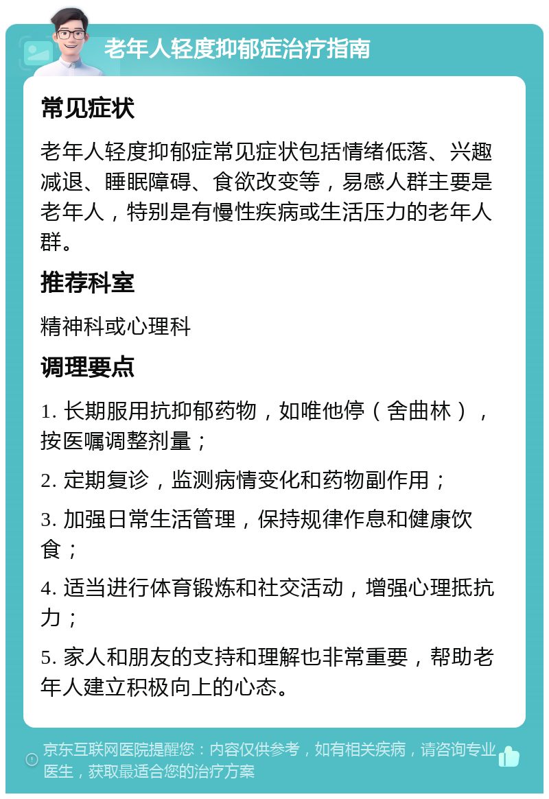 老年人轻度抑郁症治疗指南 常见症状 老年人轻度抑郁症常见症状包括情绪低落、兴趣减退、睡眠障碍、食欲改变等，易感人群主要是老年人，特别是有慢性疾病或生活压力的老年人群。 推荐科室 精神科或心理科 调理要点 1. 长期服用抗抑郁药物，如唯他停（舍曲林），按医嘱调整剂量； 2. 定期复诊，监测病情变化和药物副作用； 3. 加强日常生活管理，保持规律作息和健康饮食； 4. 适当进行体育锻炼和社交活动，增强心理抵抗力； 5. 家人和朋友的支持和理解也非常重要，帮助老年人建立积极向上的心态。