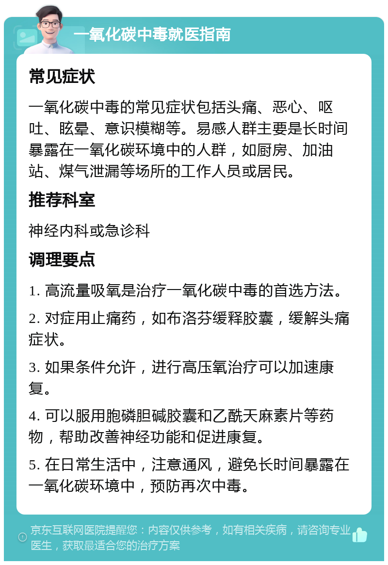 一氧化碳中毒就医指南 常见症状 一氧化碳中毒的常见症状包括头痛、恶心、呕吐、眩晕、意识模糊等。易感人群主要是长时间暴露在一氧化碳环境中的人群，如厨房、加油站、煤气泄漏等场所的工作人员或居民。 推荐科室 神经内科或急诊科 调理要点 1. 高流量吸氧是治疗一氧化碳中毒的首选方法。 2. 对症用止痛药，如布洛芬缓释胶囊，缓解头痛症状。 3. 如果条件允许，进行高压氧治疗可以加速康复。 4. 可以服用胞磷胆碱胶囊和乙酰天麻素片等药物，帮助改善神经功能和促进康复。 5. 在日常生活中，注意通风，避免长时间暴露在一氧化碳环境中，预防再次中毒。