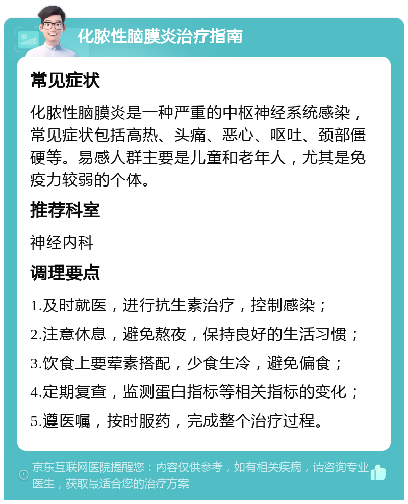 化脓性脑膜炎治疗指南 常见症状 化脓性脑膜炎是一种严重的中枢神经系统感染，常见症状包括高热、头痛、恶心、呕吐、颈部僵硬等。易感人群主要是儿童和老年人，尤其是免疫力较弱的个体。 推荐科室 神经内科 调理要点 1.及时就医，进行抗生素治疗，控制感染； 2.注意休息，避免熬夜，保持良好的生活习惯； 3.饮食上要荤素搭配，少食生冷，避免偏食； 4.定期复查，监测蛋白指标等相关指标的变化； 5.遵医嘱，按时服药，完成整个治疗过程。