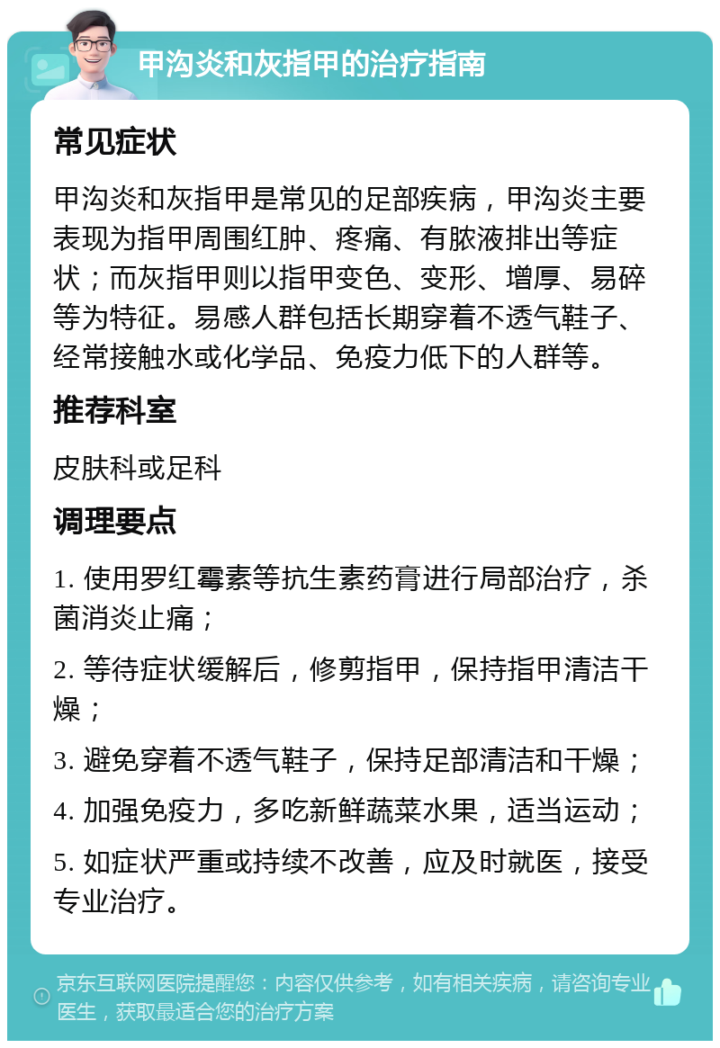 甲沟炎和灰指甲的治疗指南 常见症状 甲沟炎和灰指甲是常见的足部疾病，甲沟炎主要表现为指甲周围红肿、疼痛、有脓液排出等症状；而灰指甲则以指甲变色、变形、增厚、易碎等为特征。易感人群包括长期穿着不透气鞋子、经常接触水或化学品、免疫力低下的人群等。 推荐科室 皮肤科或足科 调理要点 1. 使用罗红霉素等抗生素药膏进行局部治疗，杀菌消炎止痛； 2. 等待症状缓解后，修剪指甲，保持指甲清洁干燥； 3. 避免穿着不透气鞋子，保持足部清洁和干燥； 4. 加强免疫力，多吃新鲜蔬菜水果，适当运动； 5. 如症状严重或持续不改善，应及时就医，接受专业治疗。