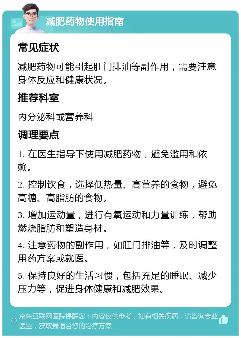 减肥药物使用指南 常见症状 减肥药物可能引起肛门排油等副作用，需要注意身体反应和健康状况。 推荐科室 内分泌科或营养科 调理要点 1. 在医生指导下使用减肥药物，避免滥用和依赖。 2. 控制饮食，选择低热量、高营养的食物，避免高糖、高脂肪的食物。 3. 增加运动量，进行有氧运动和力量训练，帮助燃烧脂肪和塑造身材。 4. 注意药物的副作用，如肛门排油等，及时调整用药方案或就医。 5. 保持良好的生活习惯，包括充足的睡眠、减少压力等，促进身体健康和减肥效果。