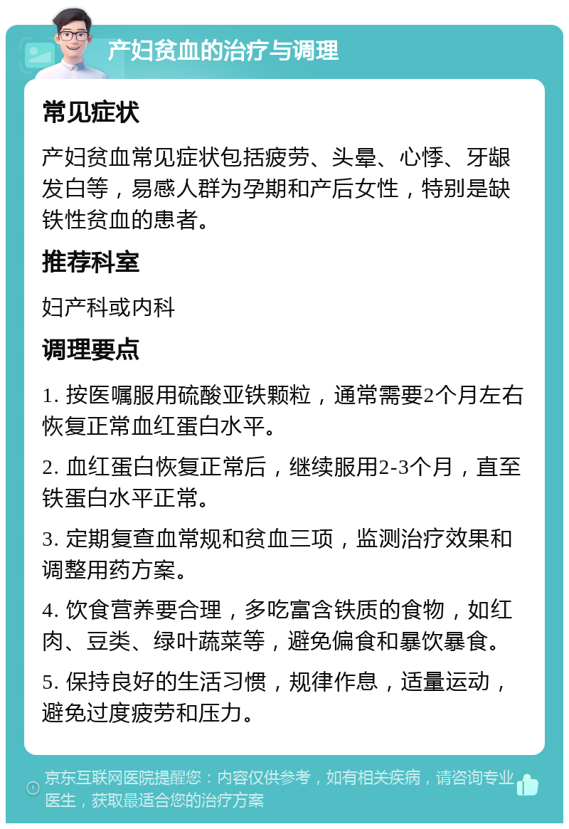 产妇贫血的治疗与调理 常见症状 产妇贫血常见症状包括疲劳、头晕、心悸、牙龈发白等，易感人群为孕期和产后女性，特别是缺铁性贫血的患者。 推荐科室 妇产科或内科 调理要点 1. 按医嘱服用硫酸亚铁颗粒，通常需要2个月左右恢复正常血红蛋白水平。 2. 血红蛋白恢复正常后，继续服用2-3个月，直至铁蛋白水平正常。 3. 定期复查血常规和贫血三项，监测治疗效果和调整用药方案。 4. 饮食营养要合理，多吃富含铁质的食物，如红肉、豆类、绿叶蔬菜等，避免偏食和暴饮暴食。 5. 保持良好的生活习惯，规律作息，适量运动，避免过度疲劳和压力。