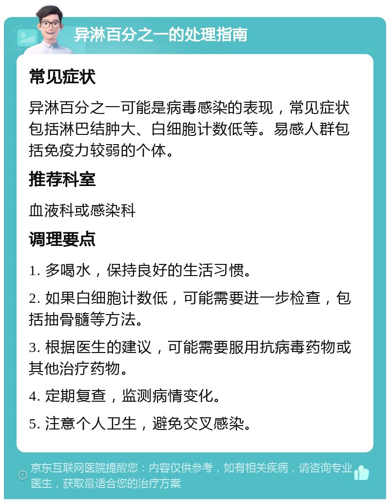 异淋百分之一的处理指南 常见症状 异淋百分之一可能是病毒感染的表现，常见症状包括淋巴结肿大、白细胞计数低等。易感人群包括免疫力较弱的个体。 推荐科室 血液科或感染科 调理要点 1. 多喝水，保持良好的生活习惯。 2. 如果白细胞计数低，可能需要进一步检查，包括抽骨髓等方法。 3. 根据医生的建议，可能需要服用抗病毒药物或其他治疗药物。 4. 定期复查，监测病情变化。 5. 注意个人卫生，避免交叉感染。