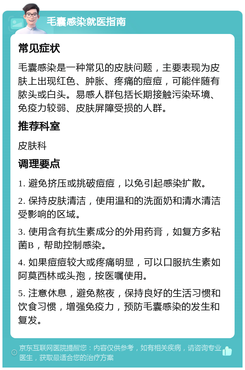 毛囊感染就医指南 常见症状 毛囊感染是一种常见的皮肤问题，主要表现为皮肤上出现红色、肿胀、疼痛的痘痘，可能伴随有脓头或白头。易感人群包括长期接触污染环境、免疫力较弱、皮肤屏障受损的人群。 推荐科室 皮肤科 调理要点 1. 避免挤压或挑破痘痘，以免引起感染扩散。 2. 保持皮肤清洁，使用温和的洗面奶和清水清洁受影响的区域。 3. 使用含有抗生素成分的外用药膏，如复方多粘菌B，帮助控制感染。 4. 如果痘痘较大或疼痛明显，可以口服抗生素如阿莫西林或头孢，按医嘱使用。 5. 注意休息，避免熬夜，保持良好的生活习惯和饮食习惯，增强免疫力，预防毛囊感染的发生和复发。