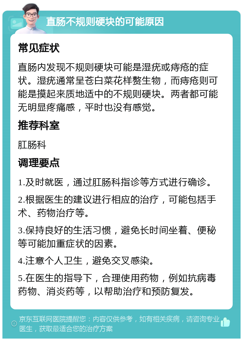 直肠不规则硬块的可能原因 常见症状 直肠内发现不规则硬块可能是湿疣或痔疮的症状。湿疣通常呈苍白菜花样赘生物，而痔疮则可能是摸起来质地适中的不规则硬块。两者都可能无明显疼痛感，平时也没有感觉。 推荐科室 肛肠科 调理要点 1.及时就医，通过肛肠科指诊等方式进行确诊。 2.根据医生的建议进行相应的治疗，可能包括手术、药物治疗等。 3.保持良好的生活习惯，避免长时间坐着、便秘等可能加重症状的因素。 4.注意个人卫生，避免交叉感染。 5.在医生的指导下，合理使用药物，例如抗病毒药物、消炎药等，以帮助治疗和预防复发。