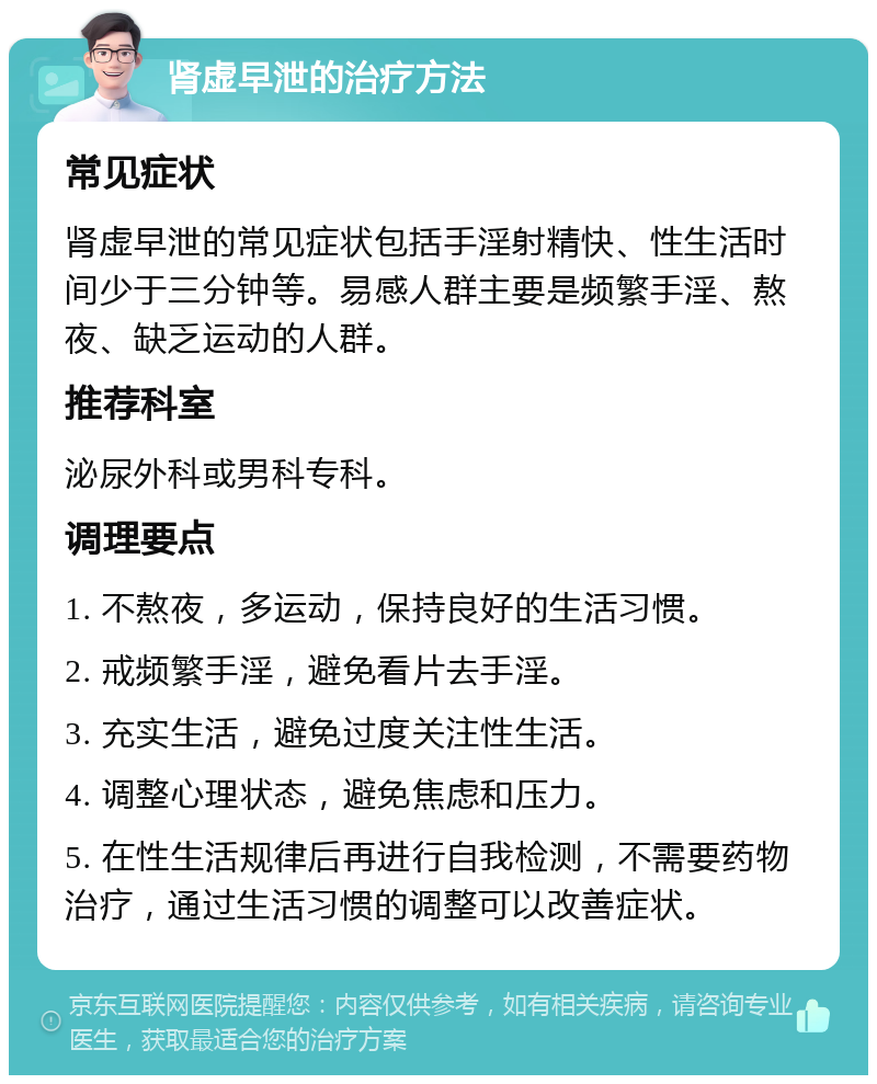 肾虚早泄的治疗方法 常见症状 肾虚早泄的常见症状包括手淫射精快、性生活时间少于三分钟等。易感人群主要是频繁手淫、熬夜、缺乏运动的人群。 推荐科室 泌尿外科或男科专科。 调理要点 1. 不熬夜，多运动，保持良好的生活习惯。 2. 戒频繁手淫，避免看片去手淫。 3. 充实生活，避免过度关注性生活。 4. 调整心理状态，避免焦虑和压力。 5. 在性生活规律后再进行自我检测，不需要药物治疗，通过生活习惯的调整可以改善症状。