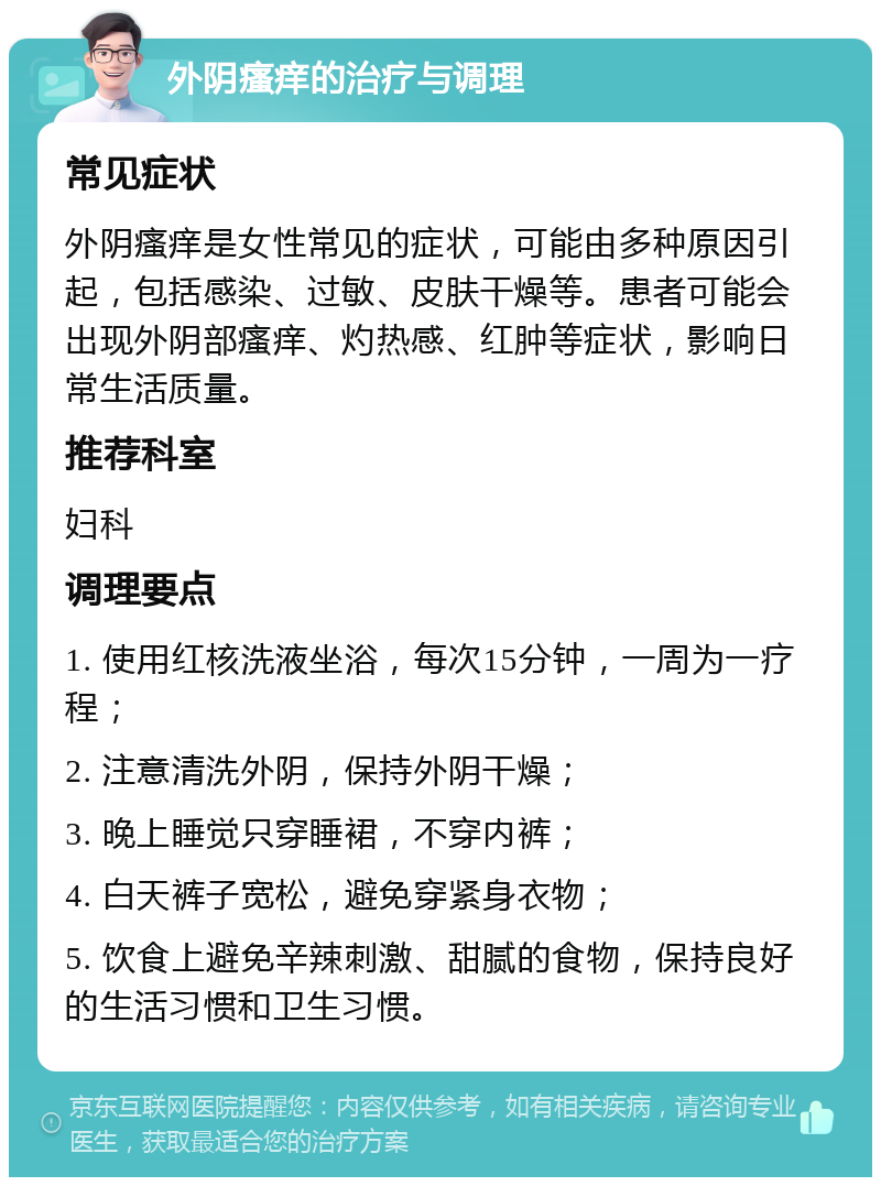 外阴瘙痒的治疗与调理 常见症状 外阴瘙痒是女性常见的症状，可能由多种原因引起，包括感染、过敏、皮肤干燥等。患者可能会出现外阴部瘙痒、灼热感、红肿等症状，影响日常生活质量。 推荐科室 妇科 调理要点 1. 使用红核洗液坐浴，每次15分钟，一周为一疗程； 2. 注意清洗外阴，保持外阴干燥； 3. 晚上睡觉只穿睡裙，不穿内裤； 4. 白天裤子宽松，避免穿紧身衣物； 5. 饮食上避免辛辣刺激、甜腻的食物，保持良好的生活习惯和卫生习惯。