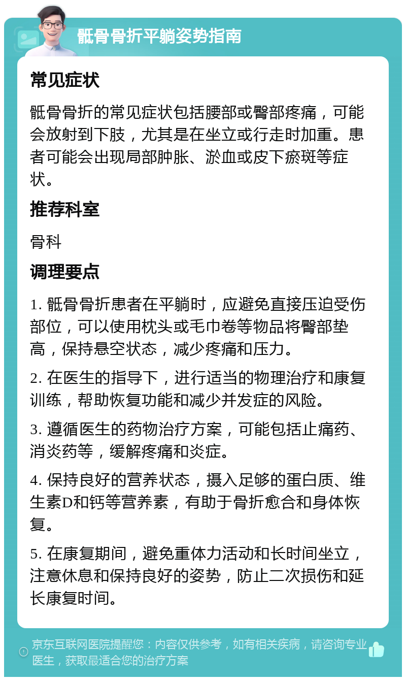 骶骨骨折平躺姿势指南 常见症状 骶骨骨折的常见症状包括腰部或臀部疼痛，可能会放射到下肢，尤其是在坐立或行走时加重。患者可能会出现局部肿胀、淤血或皮下瘀斑等症状。 推荐科室 骨科 调理要点 1. 骶骨骨折患者在平躺时，应避免直接压迫受伤部位，可以使用枕头或毛巾卷等物品将臀部垫高，保持悬空状态，减少疼痛和压力。 2. 在医生的指导下，进行适当的物理治疗和康复训练，帮助恢复功能和减少并发症的风险。 3. 遵循医生的药物治疗方案，可能包括止痛药、消炎药等，缓解疼痛和炎症。 4. 保持良好的营养状态，摄入足够的蛋白质、维生素D和钙等营养素，有助于骨折愈合和身体恢复。 5. 在康复期间，避免重体力活动和长时间坐立，注意休息和保持良好的姿势，防止二次损伤和延长康复时间。