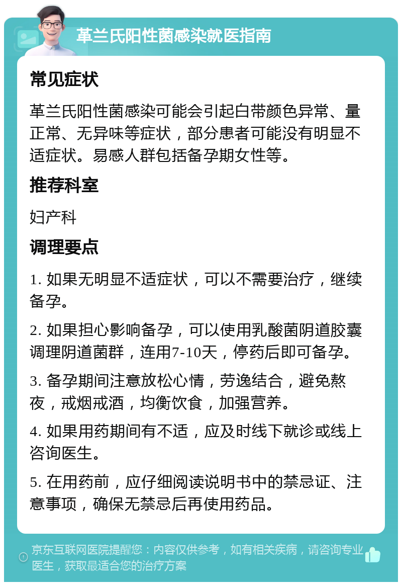 革兰氏阳性菌感染就医指南 常见症状 革兰氏阳性菌感染可能会引起白带颜色异常、量正常、无异味等症状，部分患者可能没有明显不适症状。易感人群包括备孕期女性等。 推荐科室 妇产科 调理要点 1. 如果无明显不适症状，可以不需要治疗，继续备孕。 2. 如果担心影响备孕，可以使用乳酸菌阴道胶囊调理阴道菌群，连用7-10天，停药后即可备孕。 3. 备孕期间注意放松心情，劳逸结合，避免熬夜，戒烟戒酒，均衡饮食，加强营养。 4. 如果用药期间有不适，应及时线下就诊或线上咨询医生。 5. 在用药前，应仔细阅读说明书中的禁忌证、注意事项，确保无禁忌后再使用药品。