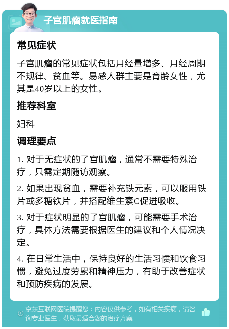 子宫肌瘤就医指南 常见症状 子宫肌瘤的常见症状包括月经量增多、月经周期不规律、贫血等。易感人群主要是育龄女性，尤其是40岁以上的女性。 推荐科室 妇科 调理要点 1. 对于无症状的子宫肌瘤，通常不需要特殊治疗，只需定期随访观察。 2. 如果出现贫血，需要补充铁元素，可以服用铁片或多糖铁片，并搭配维生素C促进吸收。 3. 对于症状明显的子宫肌瘤，可能需要手术治疗，具体方法需要根据医生的建议和个人情况决定。 4. 在日常生活中，保持良好的生活习惯和饮食习惯，避免过度劳累和精神压力，有助于改善症状和预防疾病的发展。