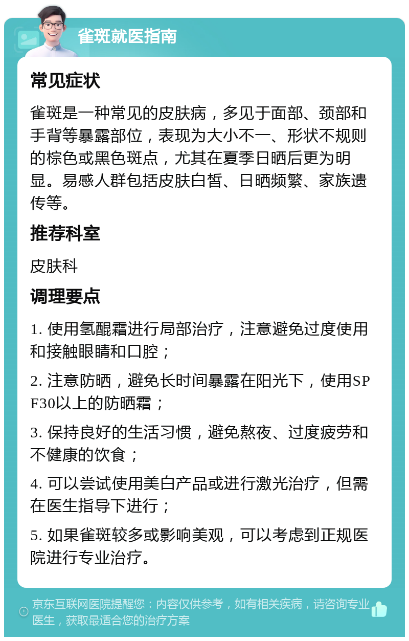 雀斑就医指南 常见症状 雀斑是一种常见的皮肤病，多见于面部、颈部和手背等暴露部位，表现为大小不一、形状不规则的棕色或黑色斑点，尤其在夏季日晒后更为明显。易感人群包括皮肤白皙、日晒频繁、家族遗传等。 推荐科室 皮肤科 调理要点 1. 使用氢醌霜进行局部治疗，注意避免过度使用和接触眼睛和口腔； 2. 注意防晒，避免长时间暴露在阳光下，使用SPF30以上的防晒霜； 3. 保持良好的生活习惯，避免熬夜、过度疲劳和不健康的饮食； 4. 可以尝试使用美白产品或进行激光治疗，但需在医生指导下进行； 5. 如果雀斑较多或影响美观，可以考虑到正规医院进行专业治疗。