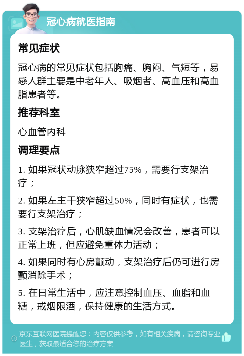 冠心病就医指南 常见症状 冠心病的常见症状包括胸痛、胸闷、气短等，易感人群主要是中老年人、吸烟者、高血压和高血脂患者等。 推荐科室 心血管内科 调理要点 1. 如果冠状动脉狭窄超过75%，需要行支架治疗； 2. 如果左主干狭窄超过50%，同时有症状，也需要行支架治疗； 3. 支架治疗后，心肌缺血情况会改善，患者可以正常上班，但应避免重体力活动； 4. 如果同时有心房颤动，支架治疗后仍可进行房颤消除手术； 5. 在日常生活中，应注意控制血压、血脂和血糖，戒烟限酒，保持健康的生活方式。