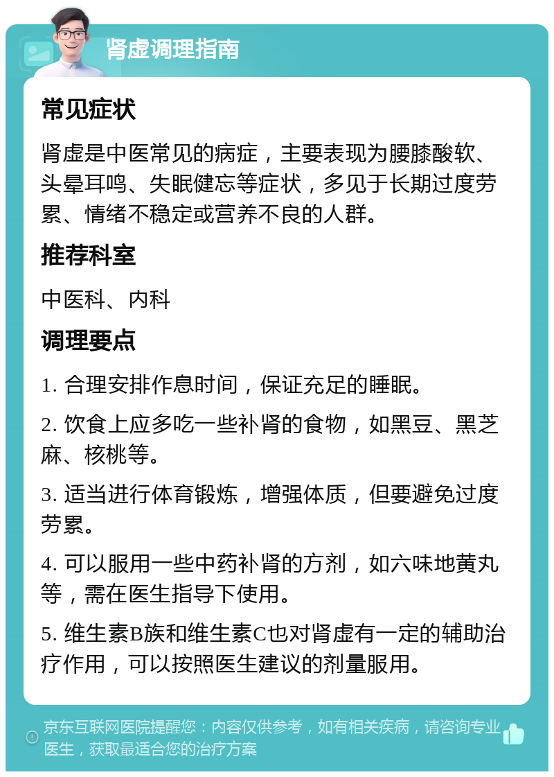 肾虚调理指南 常见症状 肾虚是中医常见的病症，主要表现为腰膝酸软、头晕耳鸣、失眠健忘等症状，多见于长期过度劳累、情绪不稳定或营养不良的人群。 推荐科室 中医科、内科 调理要点 1. 合理安排作息时间，保证充足的睡眠。 2. 饮食上应多吃一些补肾的食物，如黑豆、黑芝麻、核桃等。 3. 适当进行体育锻炼，增强体质，但要避免过度劳累。 4. 可以服用一些中药补肾的方剂，如六味地黄丸等，需在医生指导下使用。 5. 维生素B族和维生素C也对肾虚有一定的辅助治疗作用，可以按照医生建议的剂量服用。